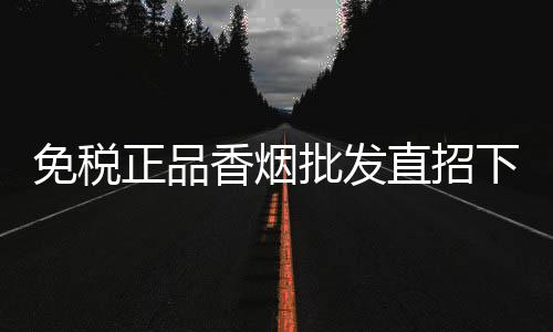 免税正品香烟批发直招下家，低价货源渠道发