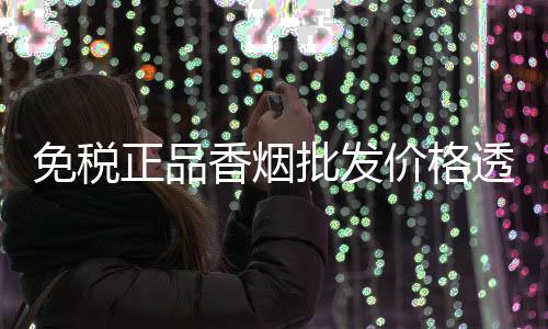 免税正品香烟批发价格透明，低价货源渠道拿