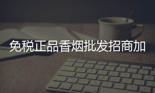 免税正品香烟批发招商加盟，低价货源渠道稳