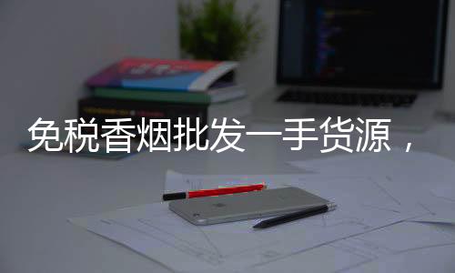 免税香烟批发一手货源，微商渠道低价发货