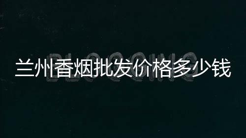 兰州香烟批发价格多少钱一条？