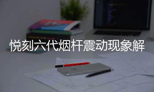 悦刻六代烟杆震动现象解析