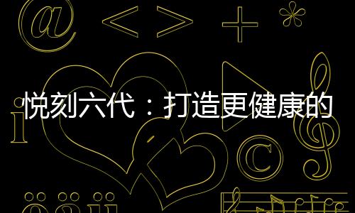 悦刻六代：打造更健康的吸烟替代品