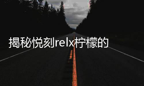 揭秘悦刻relx柠檬的独特香气与口感体验