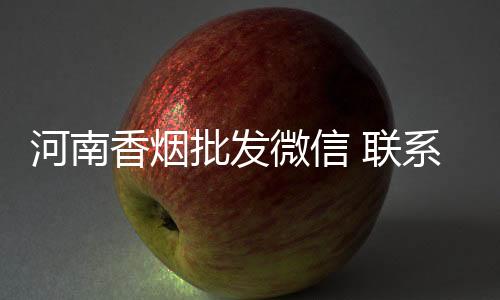 河南香烟批发微信 联系方式靠谱吗？