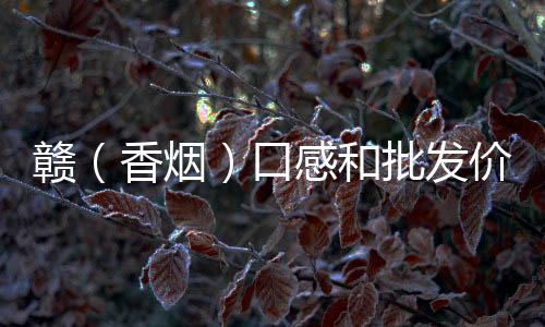 赣（香烟）口感和批发价格怎么样？