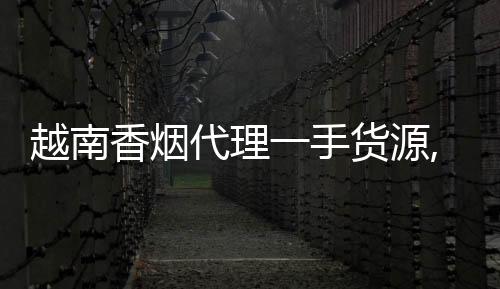 越南香烟代理一手货源,怎么找靠谱渠道