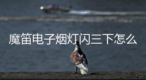 魔笛电子烟灯闪三下怎么回事(魔笛电子烟灯亮着但吸不出来)