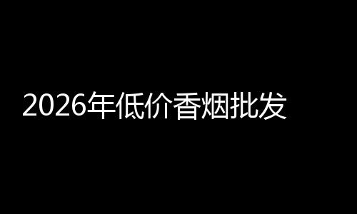 2026年低价香烟批发渠道质量排行榜